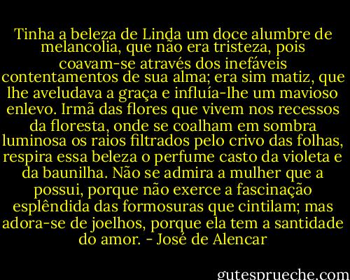 Tinha a beleza de Linda um doce alumbre de melancolia, que não era tristeza, pois coavam-se através dos inefáveis contentamentos de sua alma; era sim matiz, que lhe aveludava a graça e influía-lhe um mavioso enlevo. Irmã das flores que vivem nos recessos da floresta, onde se coalham em sombra luminosa os raios filtrados pelo crivo das folhas, respira essa beleza o perfume casto da violeta e da baunilha.<br />Não se admira a mulher que a possui, porque não exerce a fascinação esplêndida das formosuras que cintilam; mas adora-se de joelhos, porque ela tem a santidade do amor. - José de Alencar