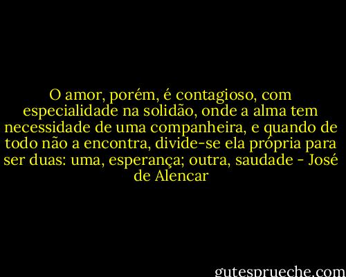 O amor, porém, é contagioso, com especialidade na solidão, onde a alma tem necessidade de uma companheira, e quando de todo não a encontra, divide-se ela própria para ser duas: uma, esperança; outra, saudade - José de Alencar