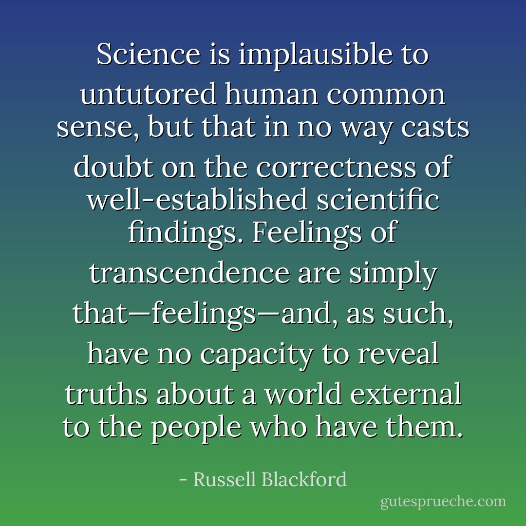 Science is implausible to untutored human common sense, but that in no way casts doubt on the correctness of well-established scientific findings. Feelings of transcendence are simply that—feelings—and, as such, have no capacity to reveal truths about a world external to the people who have them. - Russell Blackford