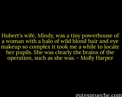 Hubert's wife, Mindy, was a tiny powerhouse of a woman with a halo of wild blond hair and eye makeup so complex it took me a while to locate her pupils. She was clearly the brains of the operation, such as she was. - Molly Harper