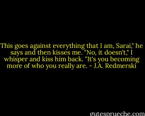 This goes against everything that I am, Sarai," he says and then kisses me. "No, it doesn't," I whisper and kiss him back. "It's you becoming more of who you really are. - J.A. Redmerski