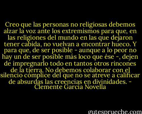 Creo que las personas no religiosas debemos alzar la voz ante los extremismos para que, en las religiones del mundo en las que dejaron tener cabida, no vuelvan a encontrar hueco. Y para que, de ser posible - aunque a lo peor no hay un de ser posible más loco que ése -, dejen de impregnarlo todo en tantos otros rincones de la tierra. No debemos colaborar con el silencio cómplice del que no se atreve a calificar de absurdas las creencias en divinidades. - Clemente García Novella