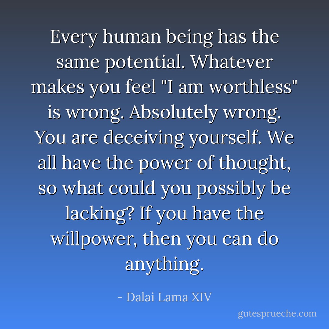 Every human being has the same potential. Whatever makes you feel "I am worthless" is wrong. Absolutely wrong. You are deceiving yourself. We all have the power of thought, so what could you possibly be lacking? If you have the willpower, then you can do anything. - Dalai Lama XIV