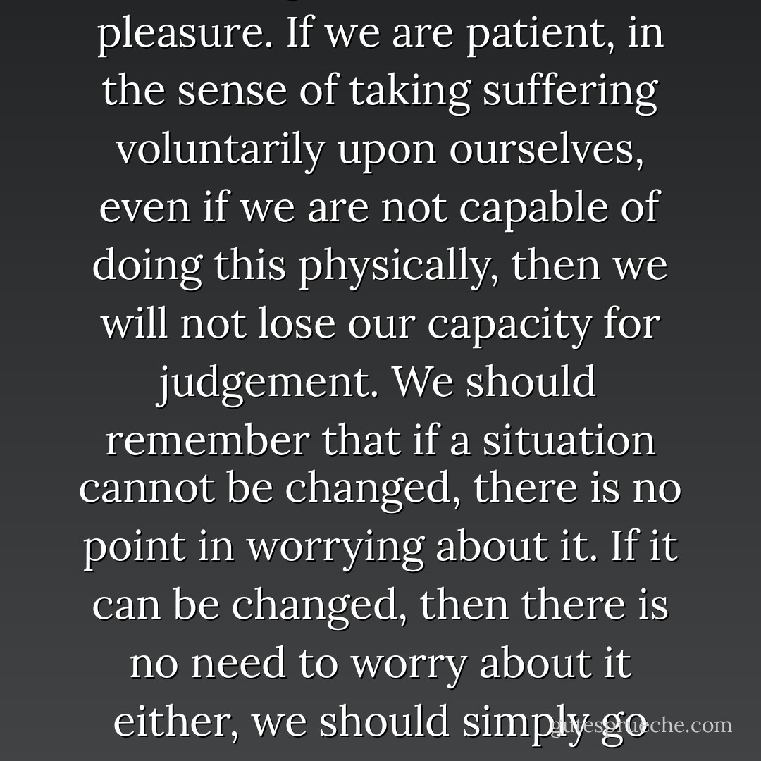 In daily life we experience suffering more often than pleasure. If we are patient, in the sense of taking suffering voluntarily upon ourselves, even if we are not capable of doing this physically, then we will not lose our capacity for judgement. We should remember that if a situation cannot be changed, there is no point in worrying about it. If it can be changed, then there is no need to worry about it either, we should simply go about changing it. - Dalai Lama XIV