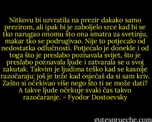 Nitkovu bi uzvratila na prezir dakako samo prezirom, ali ipak bi je zaboljelo srce kad bi se tko narugao onomu što ona smatra za svetinju, makar tko se podrugivao. Nije to potjecalo od nedostatka odlučnosti. Potjecalo je donekle i od toga što je preslabo poznavala svijet, što je preslabo poznavala ljude i zatvarala se u svoj zakutak. Takvim je ljudima teško kad se kasnije razočaraju; još je teže kad osjećaš da si sam kriv. Zašto si očekivao više nego što ti se može dati? A takve ljude očekuje svaki čas takvo razočaranje. - Fyodor Dostoevsky