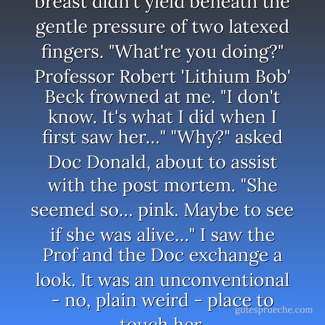The young woman's perfect breast didn't yield beneath the gentle pressure of two latexed fingers.<br />"What're you doing?" Professor Robert 'Lithium Bob' Beck frowned at me.<br />"I don't know. It's what I did when I first saw her…"<br />"Why?" asked Doc Donald, about to assist with the post mortem.<br />"She seemed so… pink. Maybe to see if she was alive…" I saw the Prof and the Doc exchange a look. It was an unconventional - no, plain weird - place to touch her. - Morana Blue