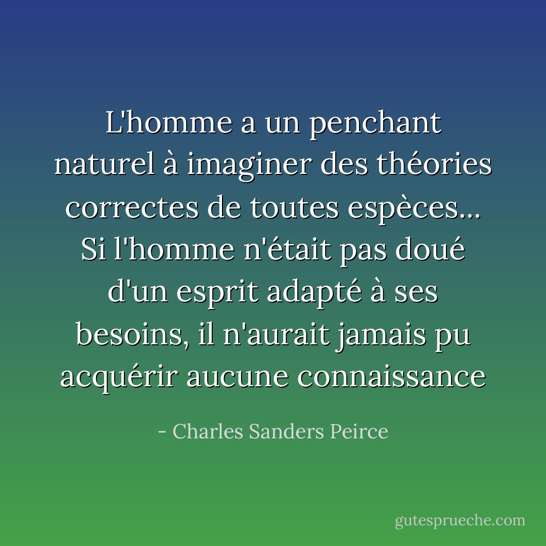 L'homme a un penchant naturel à imaginer des théories correctes de toutes espèces... Si l'homme n'était pas doué d'un esprit adapté à ses besoins, il n'aurait jamais pu acquérir aucune connaissance - Charles Sanders Peirce