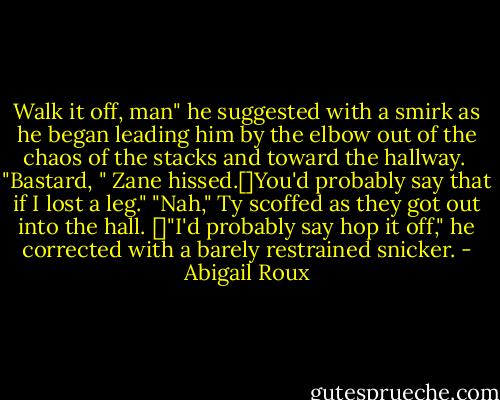 Walk it off, man" he suggested with a smirk as he began leading him by the elbow out of the chaos of the stacks and toward the hallway. <br />"Bastard, " Zane hissed.[]You'd probably say that if I lost a leg."<br />"Nah," Ty scoffed as they got out into the hall. []"I'd probably say hop it off," he corrected with a barely restrained snicker. - Abigail Roux