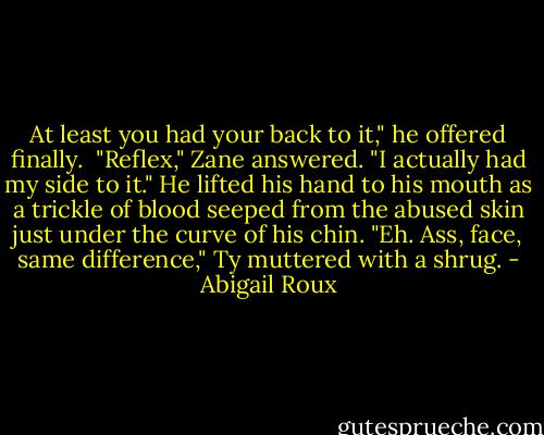 At least you had your back to it," he offered finally. <br />"Reflex," Zane answered. "I actually had my side to it." He lifted his hand to his mouth as a trickle of blood seeped from the abused skin just under the curve of his chin.<br />"Eh. Ass, face, same difference," Ty muttered with a shrug. - Abigail Roux