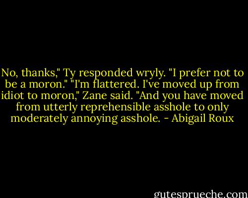 No, thanks," Ty responded wryly. "I prefer not to be a moron."<br />"I'm flattered. I've moved up from idiot to moron," Zane said. "And you have moved from utterly reprehensible asshole to only moderately annoying asshole. - Abigail Roux
