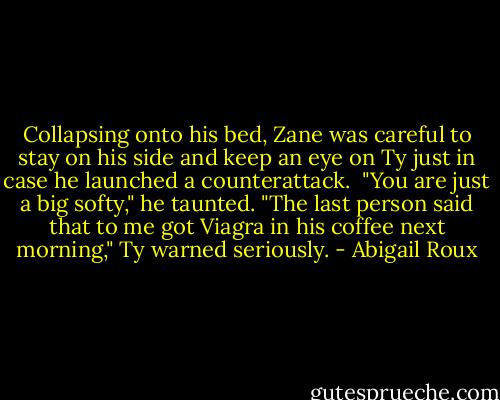 Collapsing onto his bed, Zane was careful to stay on his side and keep an eye on Ty just in case he launched a counterattack. <br />"You are just a big softy," he taunted.<br />"The last person said that to me got Viagra in his coffee next morning," Ty warned seriously. - Abigail Roux