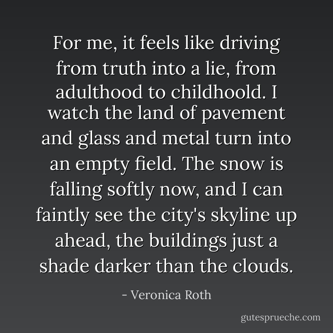 For me, it feels like driving from truth into a lie, from adulthood to childhoold. I watch the land of pavement and glass and metal turn into an empty field. The snow is falling softly now, and I can faintly see the city's skyline up ahead, the buildings just a shade darker than the clouds. - Veronica Roth