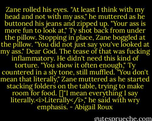 Zane rolled his eyes. "At least I think with my head and not with my ass," he muttered as he buttoned his jeans and zipped up.<br />"Your ass is more fun to look at," Ty shot back from under the pillow.<br />Stopping in place, Zane boggled at the pillow. "You did not just say you've looked at my ass." Dear God. The tease of that was fucking inflammatory. He didn't need this kind of torture.<br />"You show it often enough," Ty countered in a sly tone, still muffled.<br />"You don't mean that literally," Zane muttered as he started stacking folders on the table, trying to make room for food. []"I mean everything I say literally.<i>Literally</i>," he said with wry emphasis. - Abigail Roux