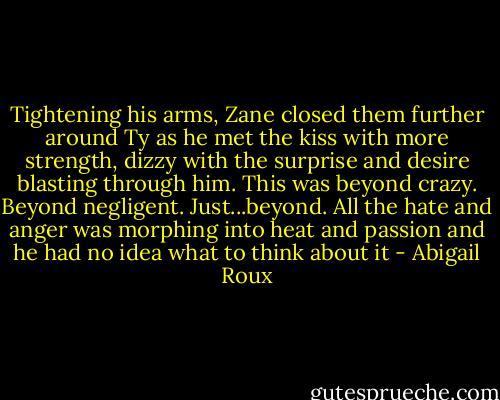 Tightening his arms, Zane closed them further around Ty as he met the kiss with more strength, dizzy with the surprise and desire blasting through him. This was beyond crazy. Beyond negligent. Just...beyond. All the hate and anger was morphing into heat and passion and he had no idea what to think about it - Abigail Roux