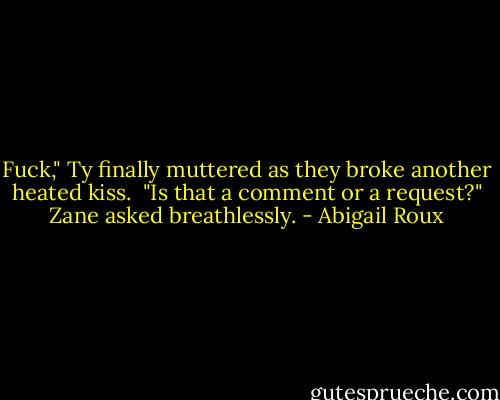 Fuck," Ty finally muttered as they broke another heated kiss. <br />"Is that a comment or a request?" Zane asked breathlessly. - Abigail Roux