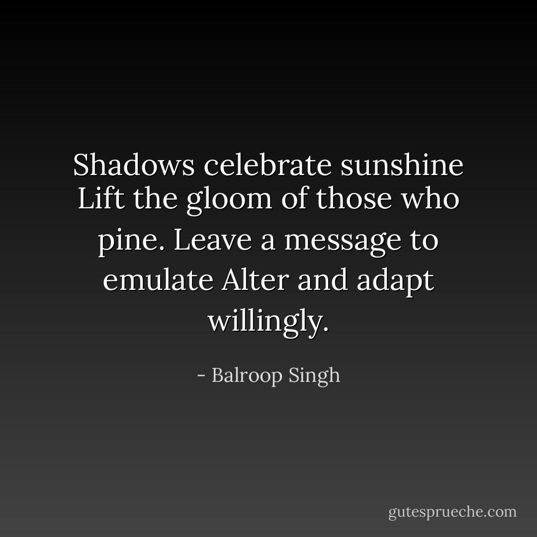 Shadows celebrate sunshine<br />Lift the gloom of those who pine.<br />Leave a message to emulate<br />Alter and adapt willingly. - Balroop Singh