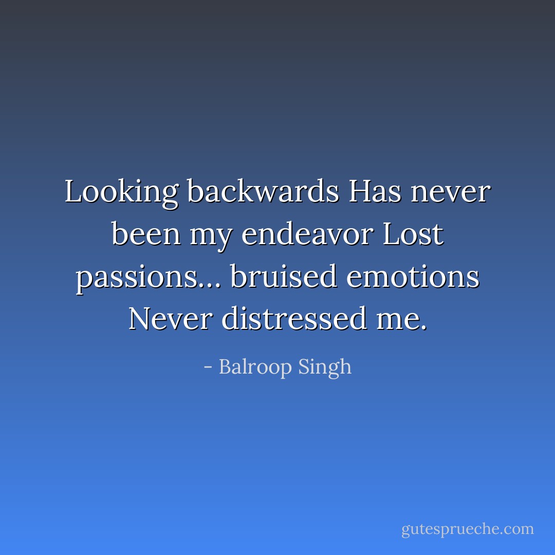 Looking backwards<br />Has never been my endeavor<br />Lost passions… bruised emotions<br />Never distressed me. - Balroop Singh