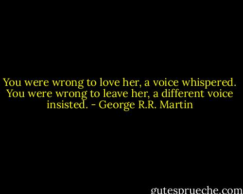 You were wrong to love her, a voice whispered. You were wrong to leave her, a different voice insisted. - George R.R. Martin