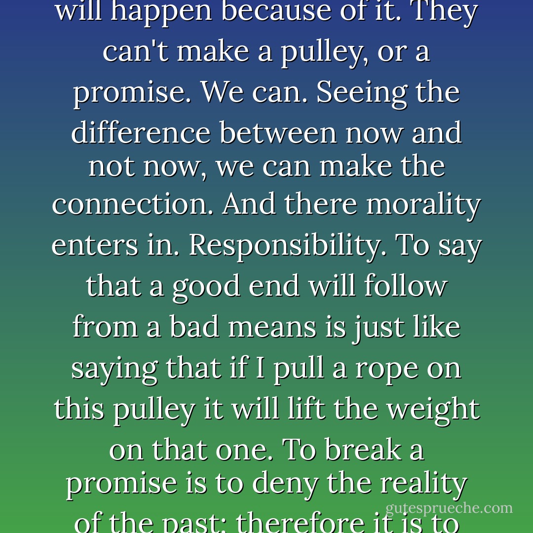 . . . chronosophy does involve ethics. Because our sense of time involves our ability to separate cause and effect, means and end. The baby, again, the animal, they don't see the difference between what they do now and what will happen because of it. They can't make a pulley, or a promise. We can. Seeing the difference between now and not now, we can make the connection. And there morality enters in. Responsibility. To say that a good end will follow from a bad means is just like saying that if I pull a rope on this pulley it will lift the weight on that one. To break a promise is to deny the reality of the past; therefore it is to deny the hope of a real future.<br />If time and reason are functions of each other, if we are creatures of time, then we had better know it, and try to make the best of it. To act responsibly. - Ursula K. Le Guin
