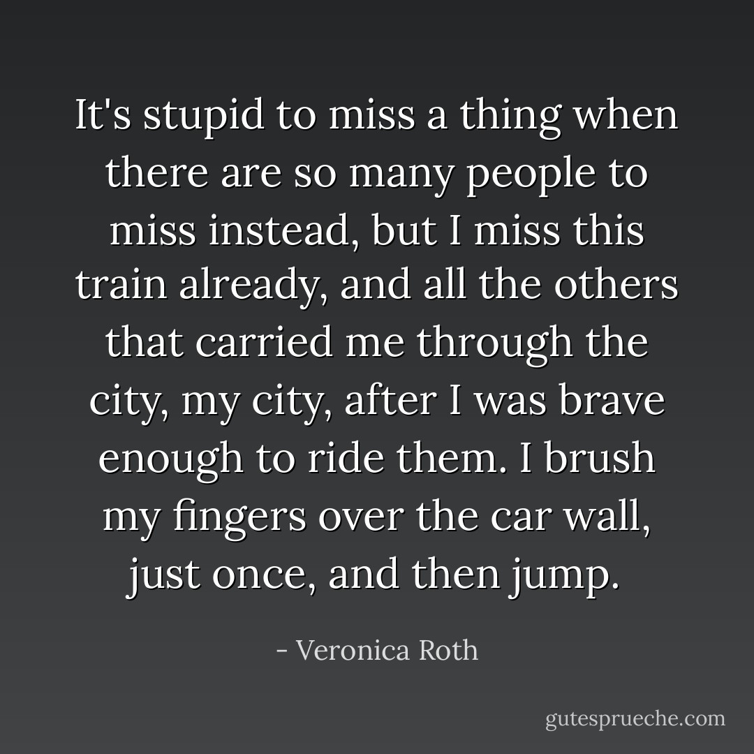 It's stupid to miss a thing when there are so many people to miss instead, but I miss this train already, and all the others that carried me through the city, my city, after I was brave enough to ride them. I brush my fingers over the car wall, just once, and then jump. - Veronica Roth