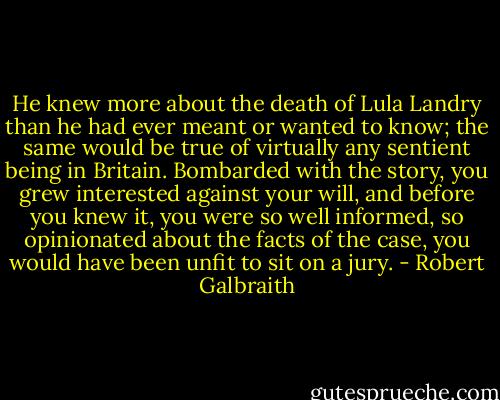 He knew more about the death of Lula Landry than he had ever meant or wanted to know; the same would be true of virtually any sentient being in Britain. Bombarded with the story, you grew interested against your will, and before you knew it, you were so well informed, so opinionated about the facts of the case, you would have been unfit to sit on a jury. - Robert Galbraith