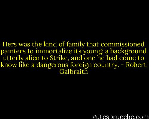 Hers was the kind of family that commissioned painters to immortalize its young: a background utterly alien to Strike, and one he had come to know like a dangerous foreign country. - Robert Galbraith