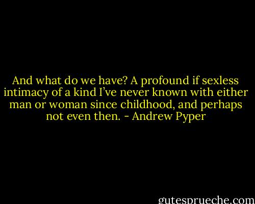 And what do we have? A profound if sexless intimacy of a kind I’ve never known with either man or woman since childhood, and perhaps not even then. - Andrew Pyper