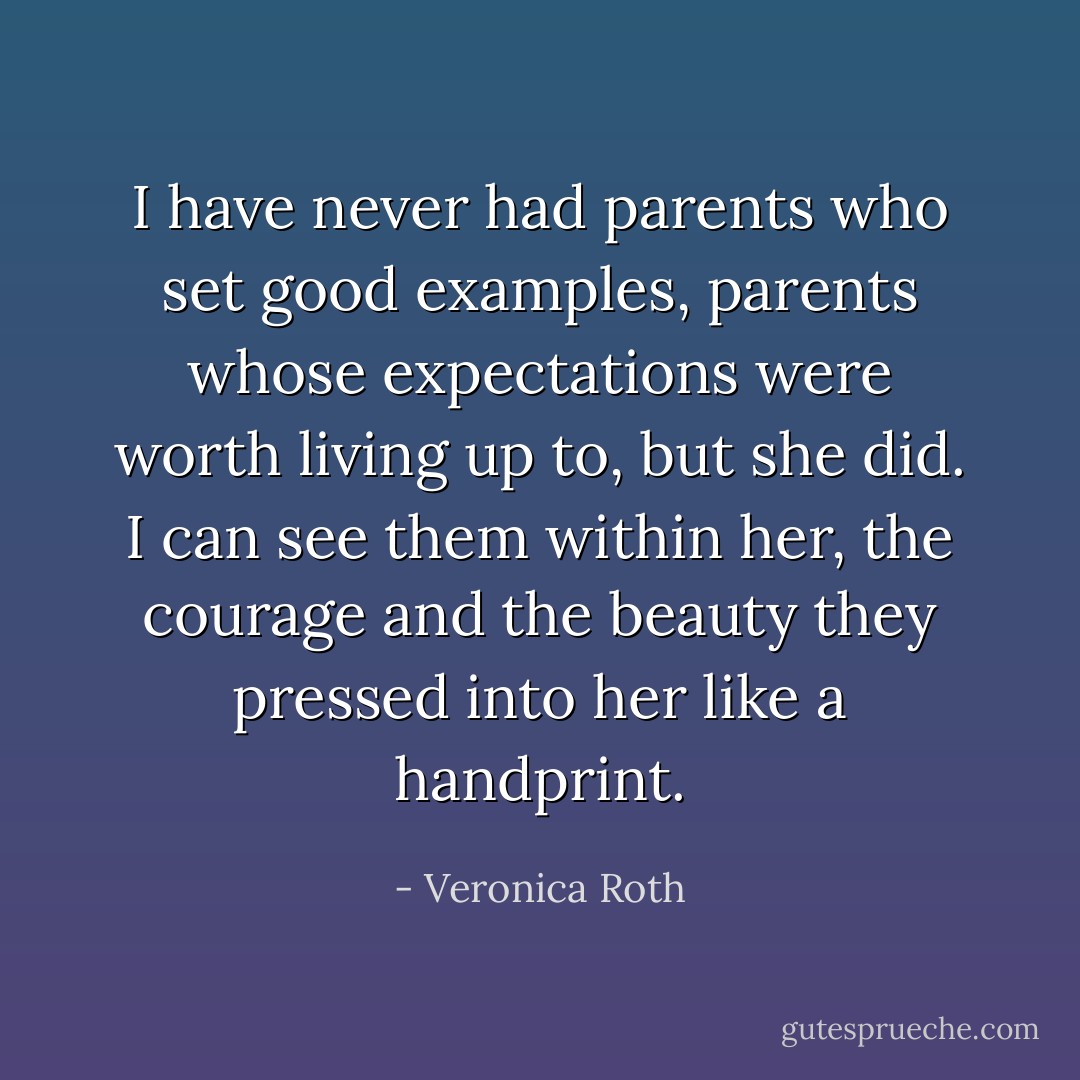 I have never had parents who set good examples, parents whose expectations were worth living up to, but she did. I can see them within her, the courage and the beauty they pressed into her like a handprint. - Veronica Roth