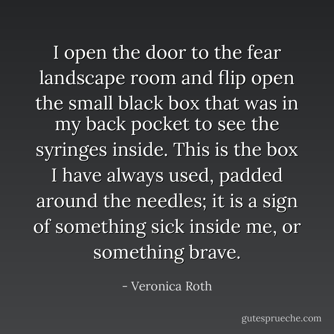 I open the door to the fear landscape room and flip open the small black box that was in my back pocket to see the syringes inside. This is the box I have always used, padded around the needles; it is a sign of something sick inside me, or something brave. - Veronica Roth