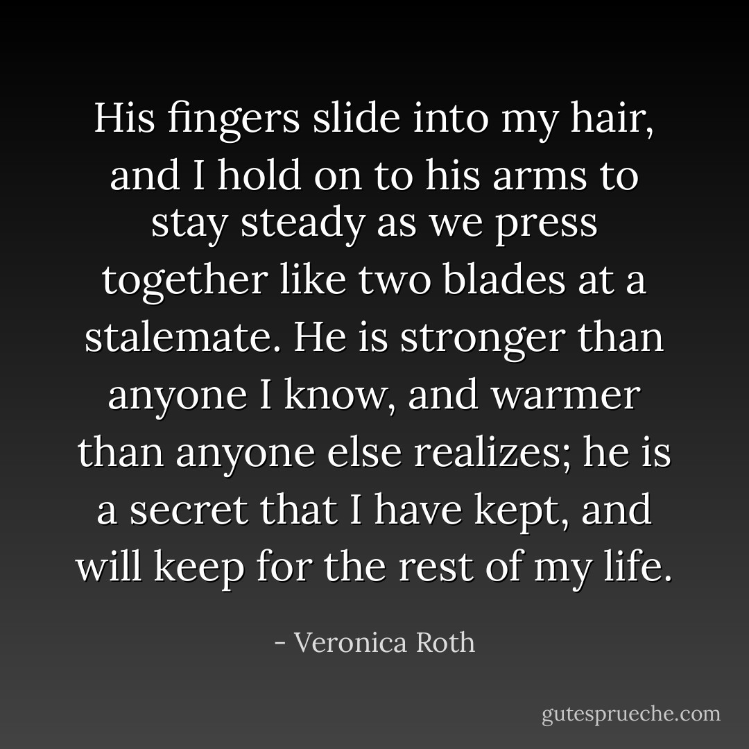 His fingers slide into my hair, and I hold on to his arms to stay steady as we press together like two blades at a stalemate. He is stronger than anyone I know, and warmer than anyone else realizes; he is a secret that I have kept, and will keep for the rest of my life. - Veronica Roth