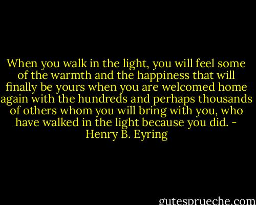 When you walk in the light, you will feel some of the warmth and the happiness that will finally be yours when you are welcomed home again with the hundreds and perhaps thousands of others whom you will bring with you, who have walked in the light because you did. - Henry B. Eyring