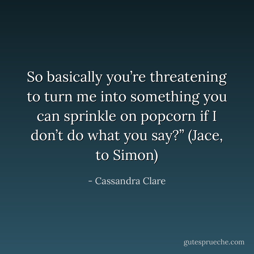 So basically you’re threatening to turn me into something you can sprinkle on popcorn if I don’t do what you say?”<br />(Jace, to Simon) - Cassandra Clare