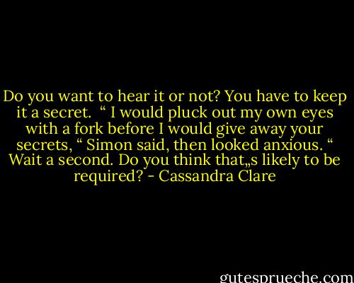 Do you want to hear it or not? You have to keep it a secret.<br /><br />“ I would pluck out my own eyes with a fork before I would give away your secrets, “ Simon said, then looked anxious. “ Wait a second. Do you think that„s likely to be required? - Cassandra Clare