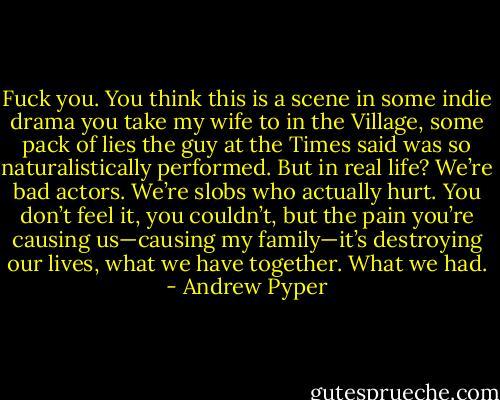 Fuck you. You think this is a scene in some indie drama you take my wife to in the Village, some pack of lies the guy at the Times said was so naturalistically performed. But in real life? We’re bad actors. We’re slobs who actually hurt. You don’t feel it, you couldn’t, but the pain you’re causing us—causing my family—it’s destroying our lives, what we have together. What we had. - Andrew Pyper