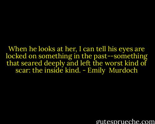 When he looks at her, I can tell his eyes are locked on something in the past--something that seared deeply and left the worst kind of scar: the inside kind. - Emily  Murdoch