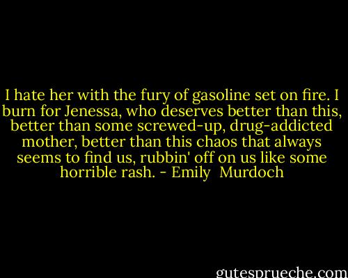 I hate her with the fury of gasoline set on fire. I burn for Jenessa, who deserves better than this, better than some screwed-up, drug-addicted mother, better than this chaos that always seems to find us, rubbin' off on us like some horrible rash. - Emily  Murdoch