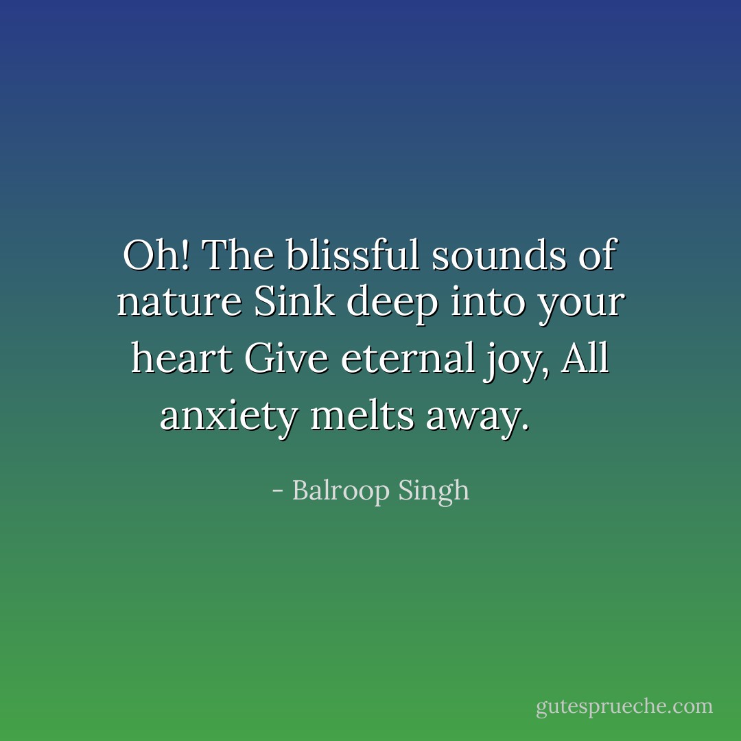 Oh! The blissful sounds of nature<br />Sink deep into your heart<br />Give eternal joy,<br />All anxiety melts away.<br />  - Balroop Singh