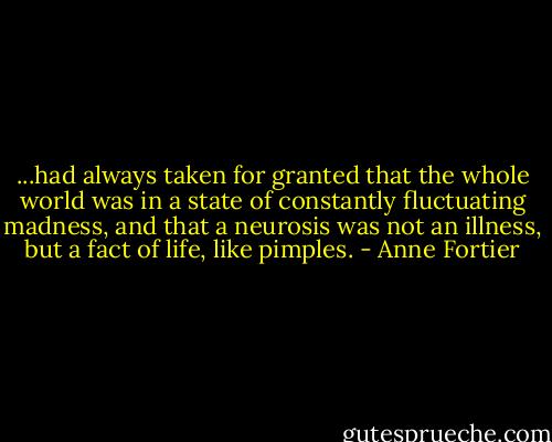 ...had always taken for granted that the whole world was in a state of constantly fluctuating madness, and that a neurosis was not an illness, but a fact of life, like pimples. - Anne Fortier