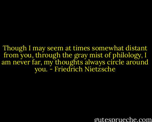 Though I may seem at times somewhat distant from you, through the gray mist of philology, I am never far, my thoughts always circle around you. - Friedrich Nietzsche