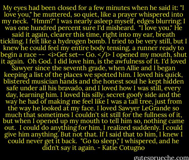 My eyes had been closed for a few minutes when he said it: "I love you," he muttered, so quiet, like a prayer whispered into my neck. <br />"Hmm?" I was nearly asleep myself, edges blurring; I was one hundred percent sure I'd misheard. <br />"I love you." He said it again, clearer this time, right into my ear, breath tickling. I felt like a hydrogen bomb. I tried to be very still, but I knew he could feel my entire body tensing, a runner ready to begin a race -- <br /><i>Get set--<br />Go. </i><br />I opened my mouth, shut it again. <br />Oh God.<br />I did love him, is the awfulness of it. I'd loved Sawyer since the seventh grade, when Allie and I began keeping a list of the places we spotted him. I loved his quick, blistered musician hands and the honest soul he kept hidden safe under all his bravado, and I loved how I was still, every day, learning him. I loved his silly, secret goofy side and the way he had of making me feel like I was a tall tree, just from the way he looked at my face. I loved Sawyer LeGrande so much that sometimes I couldn't sit still for the fullness of it, but when I opened up my mouth to tell him so, nothing came out. <br />I could do anything for him, I realized suddenly. I could give him anything. But not that. If I said that to him, I knew I could never get it back. <br />"Go to sleep," I whispered, and he didn't say it again. - Katie Cotugno