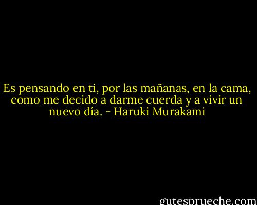 Es pensando en ti, por las mañanas, en la cama, como me decido a darme cuerda y a vivir un nuevo día. - Haruki Murakami