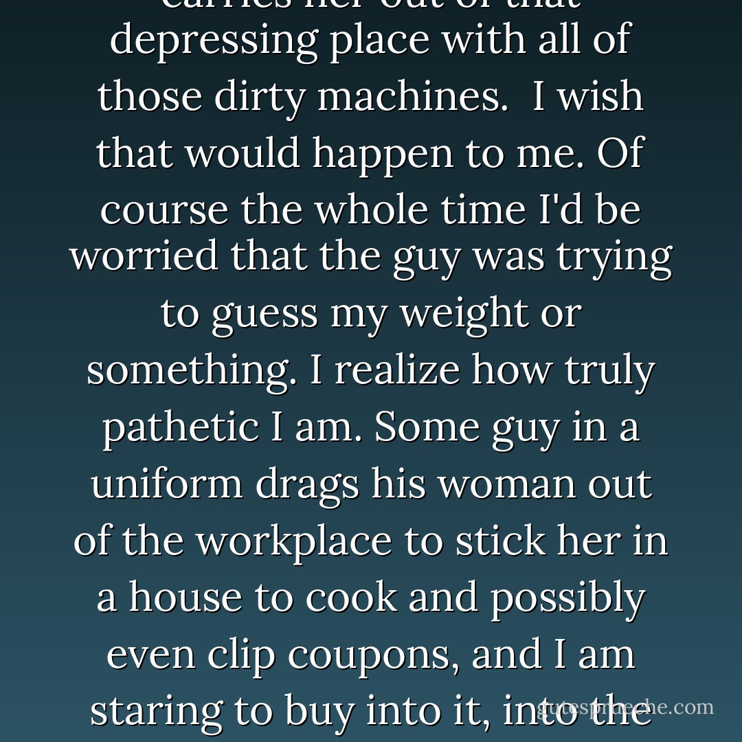 I daydream - and get paid for it. I recall a scene from An Officer and a Gentleman. At the end of the movie Richard Gere, dressed in his naval whites, goes into a factory, picks up Debra Winger, and carries her out of that depressing place with all of those dirty machines.<br /><br />I wish that would happen to me. Of course the whole time I'd be worried that the guy was trying to guess my weight or something. I realize how truly pathetic I am. Some guy in a uniform drags his woman out of the workplace to stick her in a house to cook and possibly even clip coupons, and I am staring to buy into it, into the anti-female propaganda disguised as romance. As soon as he picks her up, things have to head south from there, because at some point, he has to put her down. - Jill A. Davis