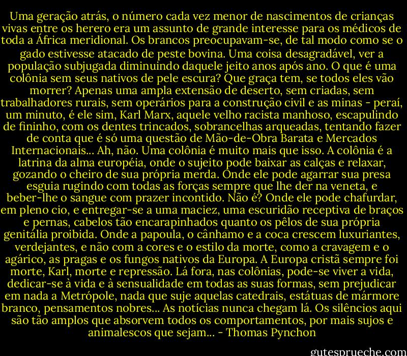 Uma geração atrás, o número cada vez menor de nascimentos de crianças vivas entre os herero era um assunto de grande interesse para os médicos de toda a África meridional. Os brancos preocupavam-se, de tal modo como se o gado estivesse atacado de peste bovina. Uma coisa desagradável, ver a população subjugada diminuindo daquele jeito anos após ano. O que é uma colônia sem seus nativos de pele escura? Que graça tem, se todos eles vão morrer? Apenas uma ampla extensão de deserto, sem criadas, sem trabalhadores rurais, sem operários para a construção civil e as minas - peraí, um minuto, é ele sim, Karl Marx, aquele velho racista manhoso, escapulindo de fininho, com os dentes trincados, sobrancelhas arqueadas, tentando fazer de conta que é só uma questão de Mão-de-Obra Barata e Mercados Internacionais... Ah, não. Uma colônia é muito mais que isso. A colônia é a latrina da alma européia, onde o sujeito pode baixar as calças e relaxar, gozando o cheiro de sua própria merda. Onde ele pode agarrar sua presa esguia rugindo com todas as forças sempre que lhe der na veneta, e beber-lhe o sangue com prazer incontido. Não é? Onde ele pode chafurdar, em pleno cio, e entregar-se a uma maciez, uma escuridão receptiva de braços e pernas, cabelos tão encarapinhados quanto os pêlos de sua própria genitália proibida. Onde a papoula, o cânhamo e a coca crescem luxuriantes, verdejantes, e não com a cores e o estilo da morte, como a cravagem e o agárico, as pragas e os fungos nativos da Europa. A Europa cristã sempre foi morte, Karl, morte e repressão. Lá fora, nas colônias, pode-se viver a vida, dedicar-se à vida e à sensualidade em todas as suas formas, sem prejudicar em nada a Metrópole, nada que suje aquelas catedrais, estátuas de mármore branco, pensamentos nobres... As notícias nunca chegam lá. Os silêncios aqui são tão amplos que absorvem todos os comportamentos, por mais sujos e animalescos que sejam... - Thomas Pynchon