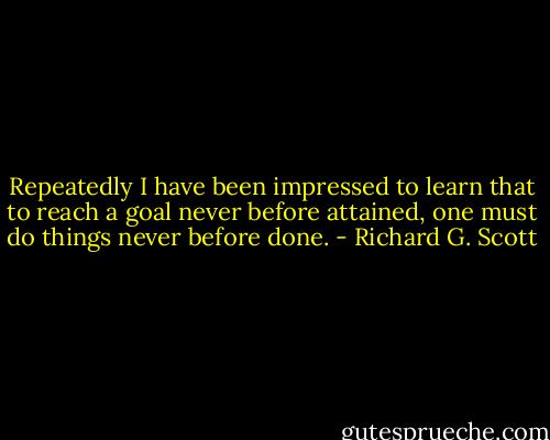 Repeatedly I have been impressed to learn that to reach a goal never before attained, one must do things never before done. - Richard G. Scott
