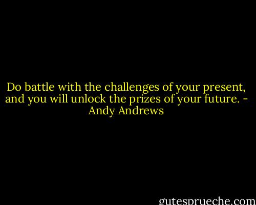 Do battle with the challenges of your present, and you will unlock the prizes of your future. - Andy Andrews