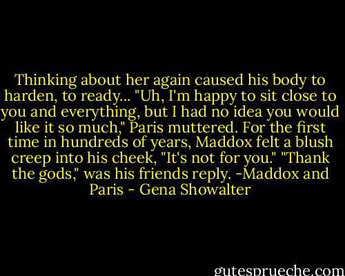Thinking about her again caused his body to harden, to ready...<br />"Uh, I'm happy to sit close to you and everything, but I had no idea you would like it so much," Paris muttered.<br />For the first time in hundreds of years, Maddox felt a blush creep into his cheek, "It's not for you."<br />"Thank the gods," was his friends reply.<br />-Maddox and Paris - Gena Showalter