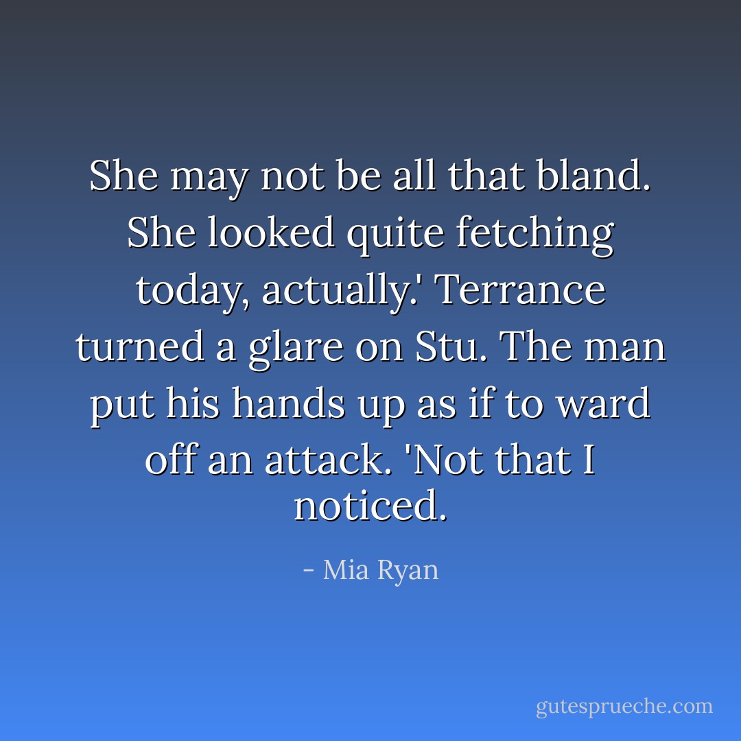 She may not be all that bland. She looked quite fetching today, actually.'<br />Terrance turned a glare on Stu. The man put his hands up as if to ward off an attack. 'Not that I noticed. - Mia Ryan