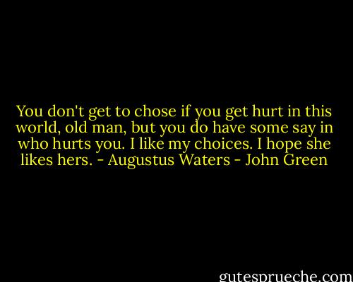 You don't get to chose if you get hurt in this world, old man, but you do have some say in who hurts you. I like my choices. I hope she likes hers. - Augustus Waters - John Green