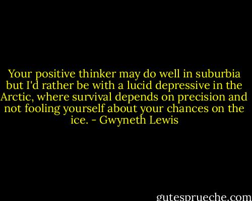 Your positive thinker may do well in suburbia but I'd rather be with a lucid depressive in the Arctic, where survival depends on precision and not fooling yourself about your chances on the ice. - Gwyneth Lewis