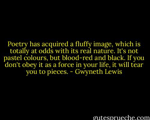 Poetry has acquired a fluffy image, which is totally at odds with its real nature. It's not pastel colours, but blood-red and black. If you don't obey it as a force in your life, it will tear you to pieces. - Gwyneth Lewis